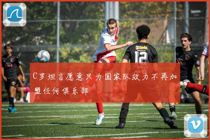 C罗坦言愿意只为国家队效力不再加盟任何俱乐部
