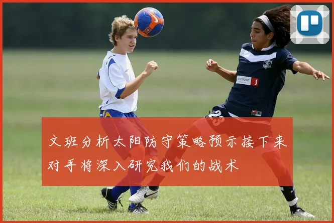 文班分析太阳防守策略预示接下来对手将深入研究我们的战术