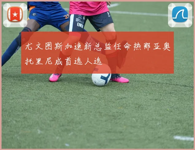 尤文图斯加速新总监任命热那亚奥托里尼成首选人选
