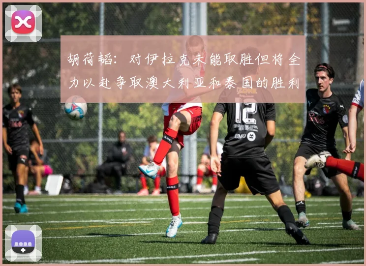 胡荷韬：对伊拉克未能取胜但将全力以赴争取澳大利亚和泰国的胜利