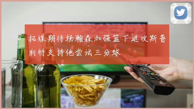 拓媒期待杨瀚森加强篮下进攻斯普利特支持他尝试三分球