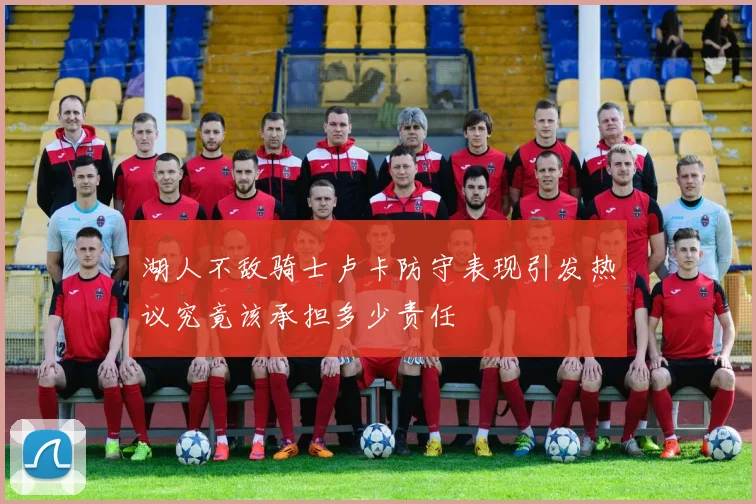 湖人不敌骑士卢卡防守表现引发热议究竟该承担多少责任