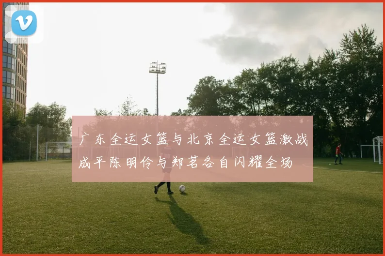 广东全运女篮与北京全运女篮激战成平陈明伶与郑茗各自闪耀全场