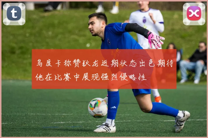 乌度卡称赞狄龙近期状态出色期待他在比赛中展现强烈侵略性