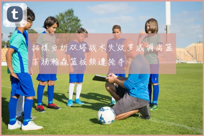 拓媒分析双塔战术失效罗威调离篮下杨瀚森篮板频遭抢夺