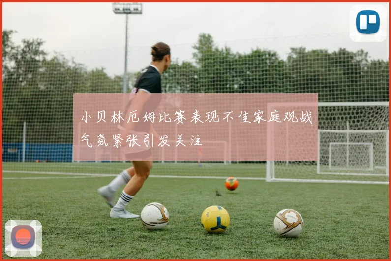 小贝林厄姆比赛表现不佳家庭观战气氛紧张引发关注