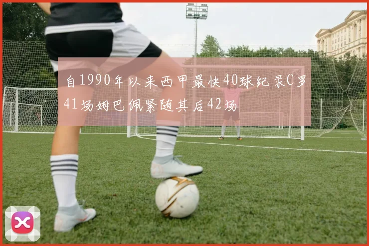 自1990年以来西甲最快40球纪录C罗41场姆巴佩紧随其后42场
