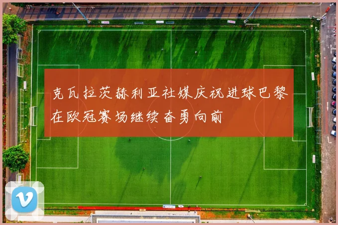 克瓦拉茨赫利亚社媒庆祝进球巴黎在欧冠赛场继续奋勇向前