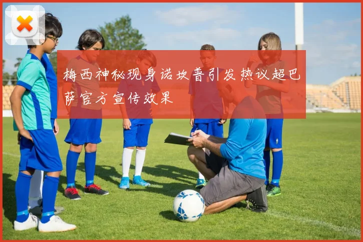 梅西神秘现身诺坎普引发热议超巴萨官方宣传效果