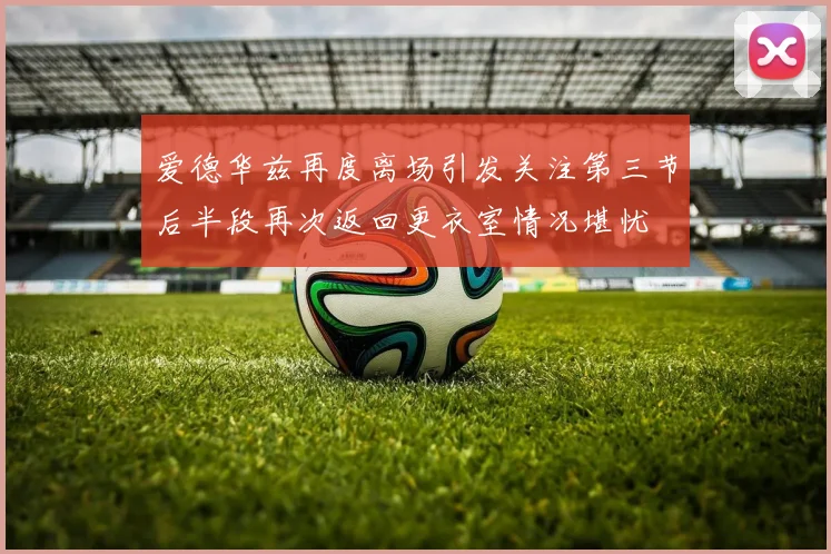 爱德华兹再度离场引发关注第三节后半段再次返回更衣室情况堪忧