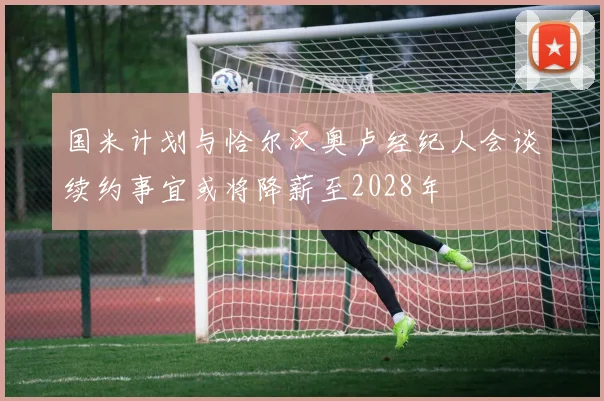 国米计划与恰尔汉奥卢经纪人会谈续约事宜或将降薪至2028年