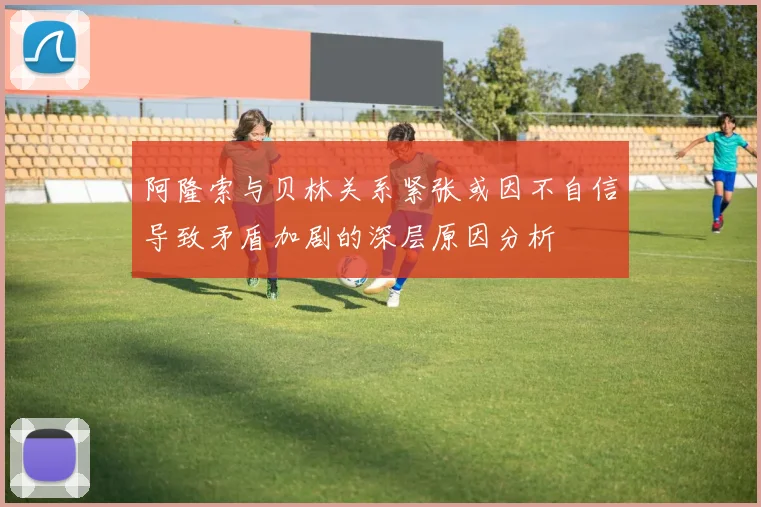 阿隆索与贝林关系紧张或因不自信导致矛盾加剧的深层原因分析
