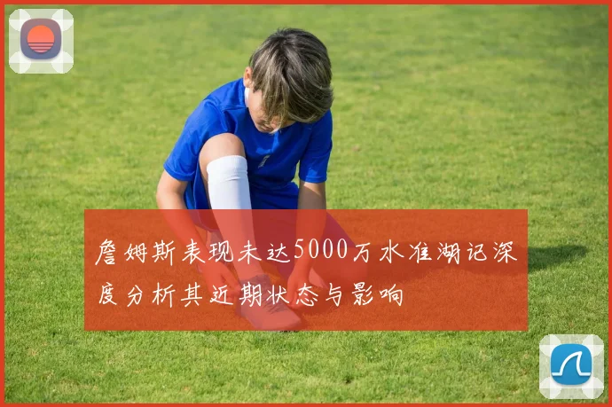 詹姆斯表现未达5000万水准湖记深度分析其近期状态与影响