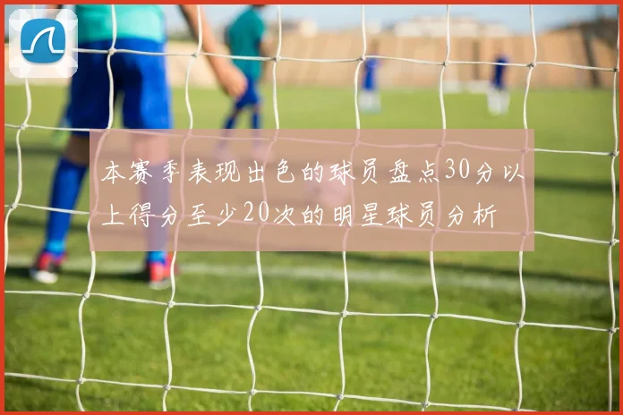 本赛季表现出色的球员盘点30分以上得分至少20次的明星球员分析