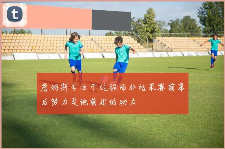 詹姆斯专注于过程而非结果赛前幕后努力是他前进的动力