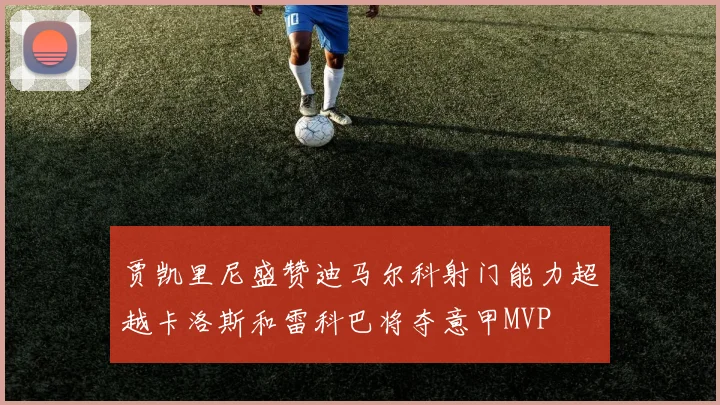 贾凯里尼盛赞迪马尔科射门能力超越卡洛斯和雷科巴将夺意甲MVP