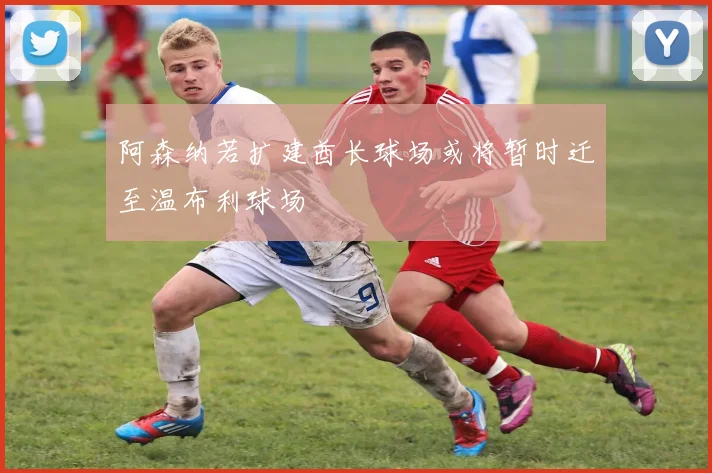 阿森纳若扩建酋长球场或将暂时迁至温布利球场