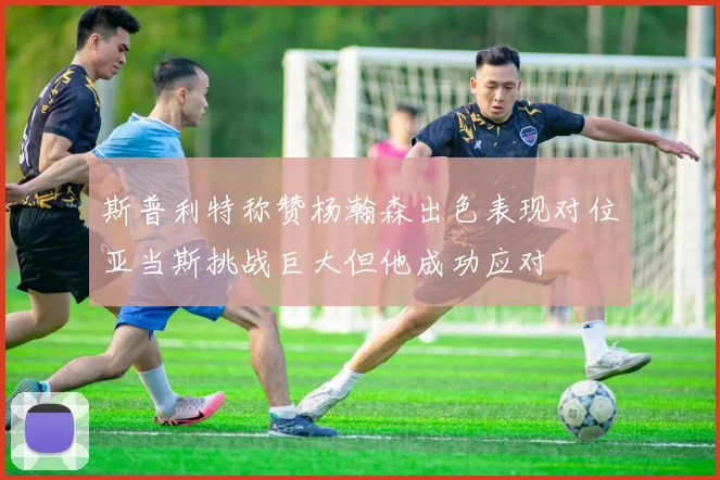 斯普利特称赞杨瀚森出色表现对位亚当斯挑战巨大但他成功应对