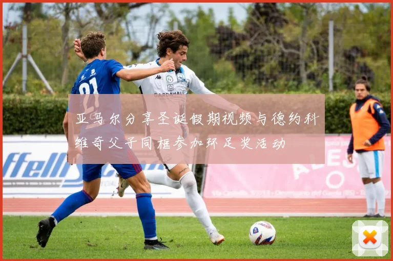 亚马尔分享圣诞假期视频与德约科维奇父子同框参加环足奖活动