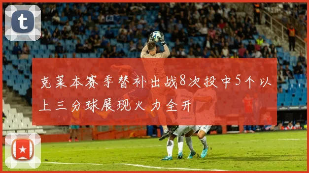 克莱本赛季替补出战8次投中5个以上三分球展现火力全开