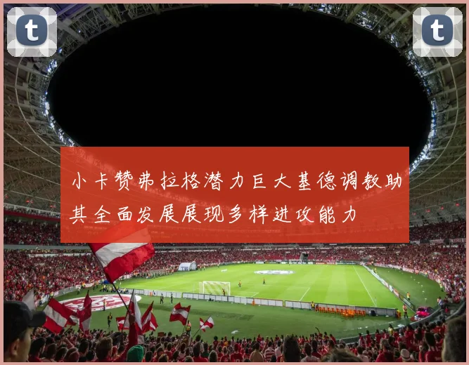 小卡赞弗拉格潜力巨大基德调教助其全面发展展现多样进攻能力