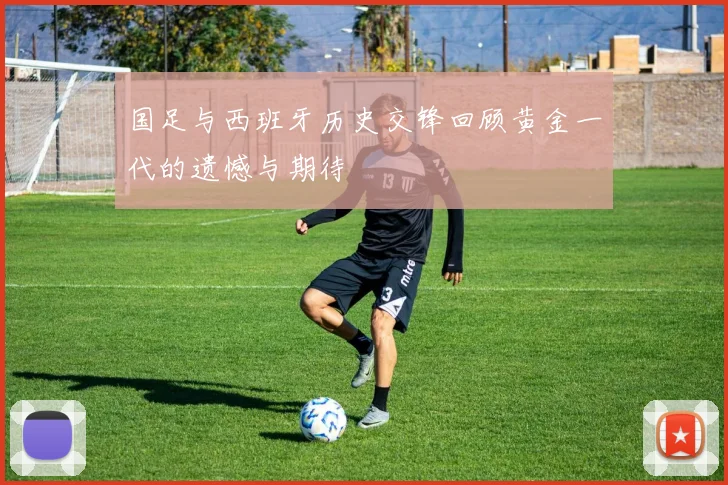 国足与西班牙历史交锋回顾黄金一代的遗憾与期待