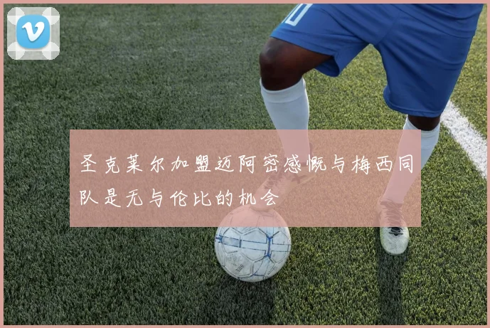 圣克莱尔加盟迈阿密感慨与梅西同队是无与伦比的机会