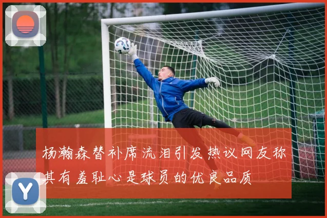 杨瀚森替补席流泪引发热议网友称其有羞耻心是球员的优良品质