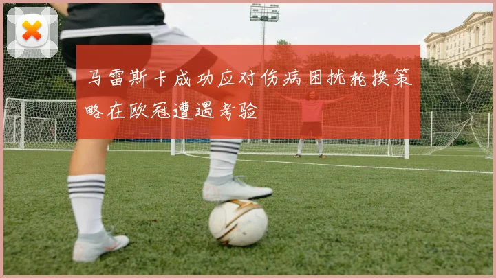 马雷斯卡成功应对伤病困扰轮换策略在欧冠遭遇考验