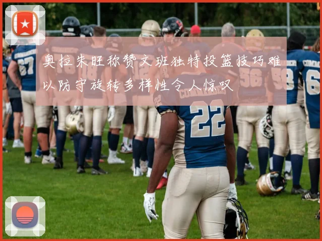 奥拉朱旺称赞文班独特投篮技巧难以防守旋转多样性令人惊叹