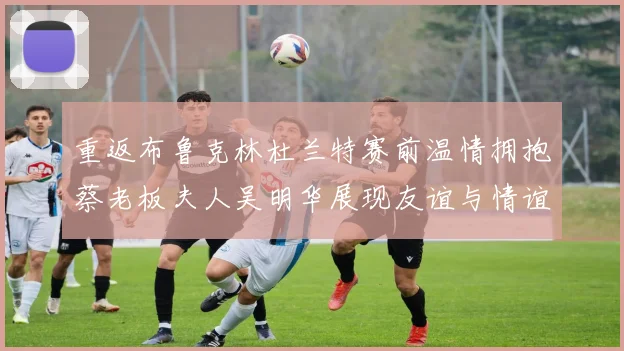 重返布鲁克林杜兰特赛前温情拥抱蔡老板夫人吴明华展现友谊与情谊
