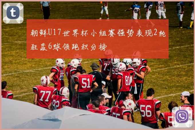 朝鲜U17世界杯小组赛强势表现2轮狂轰6球领跑积分榜