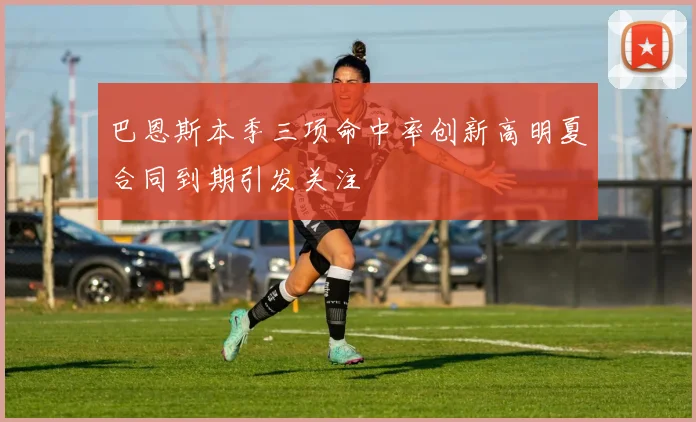 巴恩斯本季三项命中率创新高明夏合同到期引发关注