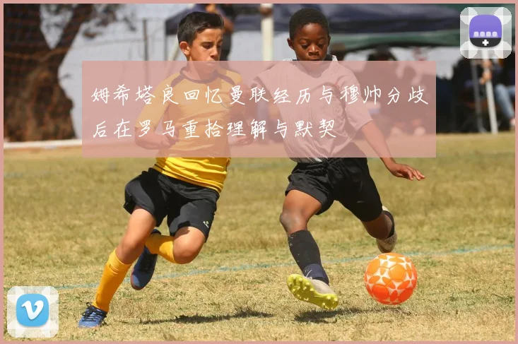 姆希塔良回忆曼联经历与穆帅分歧后在罗马重拾理解与默契