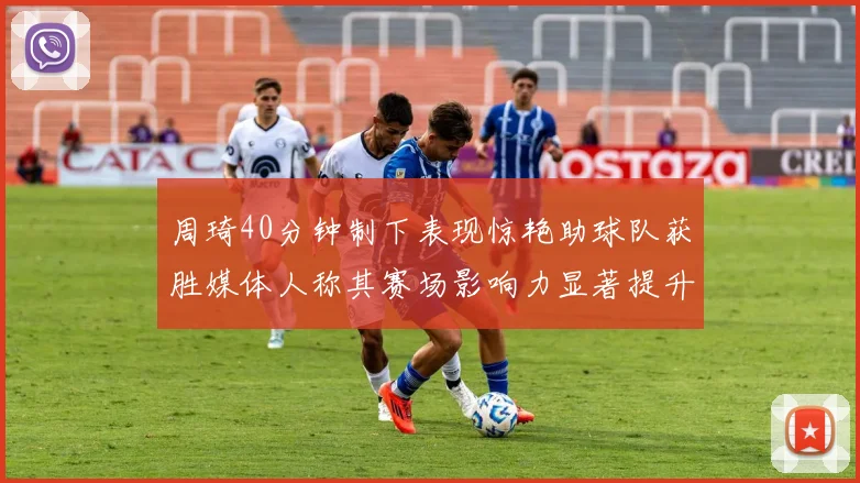 周琦40分钟制下表现惊艳助球队获胜媒体人称其赛场影响力显著提升