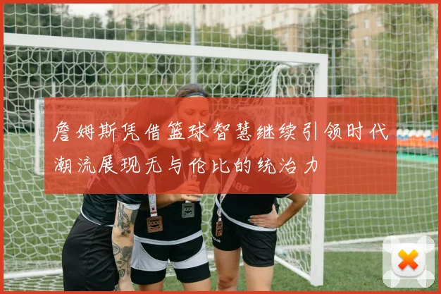 詹姆斯凭借篮球智慧继续引领时代潮流展现无与伦比的统治力