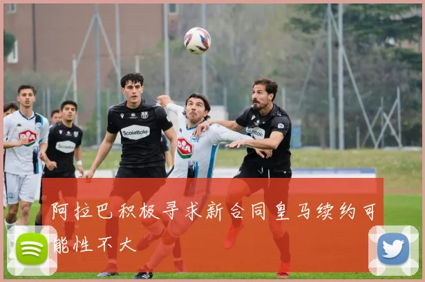 阿拉巴积极寻求新合同皇马续约可能性不大