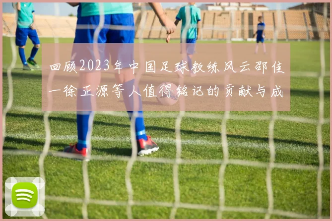 回顾2023年中国足球教练风云邵佳一徐正源等人值得铭记的贡献与成就