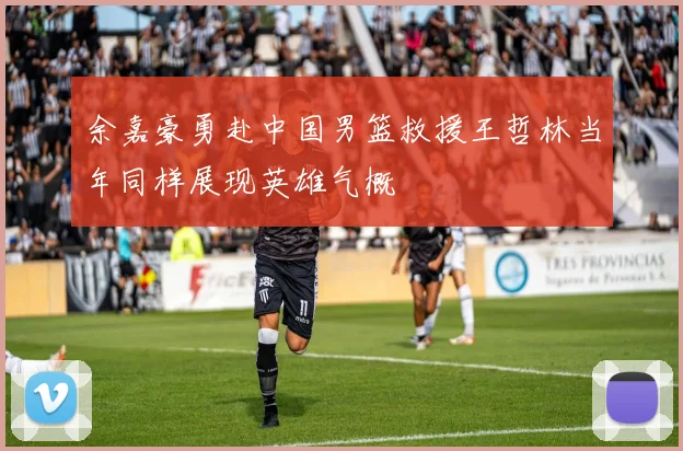 余嘉豪勇赴中国男篮救援王哲林当年同样展现英雄气概