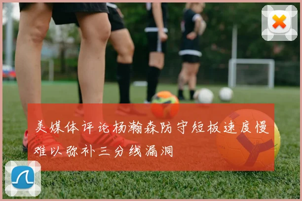 美媒体评论杨瀚森防守短板速度慢难以弥补三分线漏洞