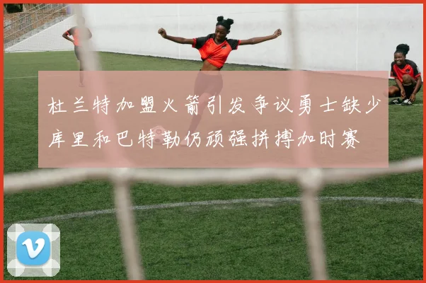 杜兰特加盟火箭引发争议勇士缺少库里和巴特勒仍顽强拼搏加时赛