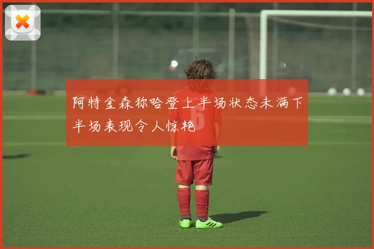 阿特金森称哈登上半场状态未满下半场表现令人惊艳